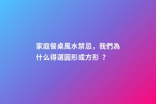家庭餐桌風水禁忌，我們為什么得選圓形或方形？